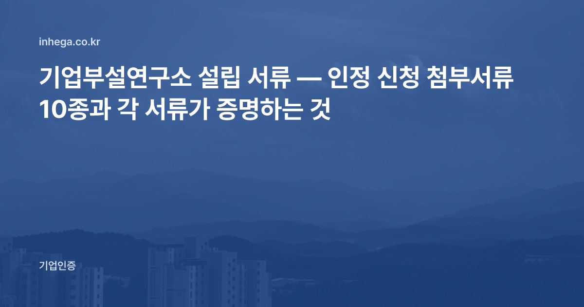 기업부설연구소 설립 서류 — 인정 신청 첨부서류 10종과 각 서류가 증명하는 것