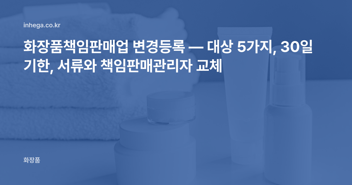 화장품책임판매업 변경등록 — 대상 5가지, 30일 기한, 서류와 책임판매관리자 교체