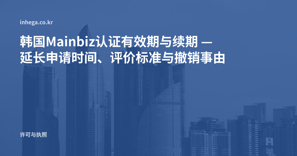 韩国Mainbiz认证有效期与续期 — 延长申请时间、评价标准与撤销事由